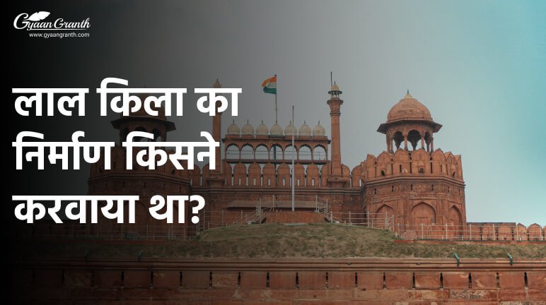 लाल किला का निर्माण किसने करवाया था?